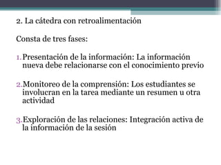 2. La cátedra con retroalimentación

Consta de tres fases:

1.Presentación de la información: La información
  nueva debe relacionarse con el conocimiento previo

2.Monitoreo de la comprensión: Los estudiantes se
  involucran en la tarea mediante un resumen u otra
  actividad

3.Exploración de las relaciones: Integración activa de
  la información de la sesión
 