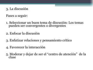 3. La discusión

Fases a seguir:

1. Seleccionar un buen tema de discusión: Los temas
  pueden ser convergentes o divergentes

2. Enfocar la discusión

3. Enfatizar relaciones y pensamiento crítico

4. Favorecer la interacción

5. Moderar y dejar de ser el “centro de atención” de la
  clase
 