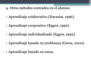 4. Otros métodos centrados en el alumno

• Aprendizaje colaborativo (Harasim, 1996).

• Aprendizaje cooperativo (Eggen, 1992).

• Aprendizaje individualizado (Eggen, 1992).

• Aprendizaje basado en problemas (Garza, 2000).

• Aprendizaje basado en casos.
 