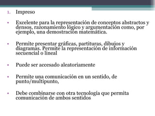1. Impreso

•   Excelente para la representación de conceptos abstractos y
    densos, razonamiento lógico y argumentación como, por
    ejemplo, una demostración matemática.

•   Permite presentar gráficas, partituras, dibujos y
    diagramas. Permite la representación de información
    secuencial o lineal

•   Puede ser accesado aleatoriamente

•   Permite una comunicación en un sentido, de
    punto/multipunto,

•   Debe combinarse con otra tecnología que permita
    comunicación de ambos sentidos
 