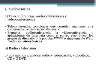 3. Audiovisuales

a) Teleconferencias, audioconferencias y
  videoconferencias
• Teleconferencia: tecnologías que permiten mantener una
  conferencia o conversación distancia.
• Ejemplos: audioconferencia, la videoconferencia, y
  aplicaciones de Internet2 como el correo electrónico, los
  grupos de discusión y la popular WWW o simplemente Web.
   Todas son sincrónicas

b) Radio y televisión

c) Los medios grabados audio y videocasete, videodisco,
  CD y O DVD
 