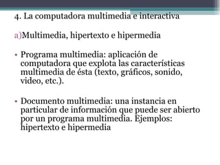 4. La computadora multimedia e interactiva

a)Multimedia, hipertexto e hipermedia

• Programa multimedia: aplicación de
  computadora que explota las características
  multimedia de ésta (texto, gráficos, sonido,
  video, etc.).

• Documento multimedia: una instancia en
  particular de información que puede ser abierto
  por un programa multimedia. Ejemplos:
  hipertexto e hipermedia
 