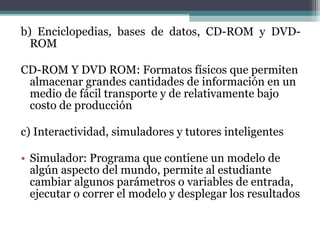 b) Enciclopedias, bases de datos, CD-ROM y DVD-
  ROM

CD-ROM Y DVD ROM: Formatos físicos que permiten
 almacenar grandes cantidades de información en un
 medio de fácil transporte y de relativamente bajo
 costo de producción

c) Interactividad, simuladores y tutores inteligentes

• Simulador: Programa que contiene un modelo de
  algún aspecto del mundo, permite al estudiante
  cambiar algunos parámetros o variables de entrada,
  ejecutar o correr el modelo y desplegar los resultados
 