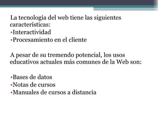 La tecnología del web tiene las siguientes
características:
•Interactividad
•Procesamiento en el cliente

A pesar de su tremendo potencial, los usos
educativos actuales más comunes de la Web son:

•Bases de datos
•Notas de cursos
•Manuales de cursos a distancia
 