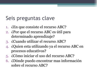 Seis preguntas clave
1. ¿En que consiste el recurso ABC?
2. ¿Por que el recurso ABC es útil para
   determinado aprendizaje?
3. ¿Cuando utilizar el recurso ABC?
4. ¿Quien esta utilizando ya el recurso ABC en
   procesos educativos?
5. ¿Cómo iniciar el uso del recurso ABC?
6. ¿Dónde puedo encontrar mas información
   sobre el recurso ABC?
 