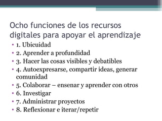 Ocho funciones de los recursos
digitales para apoyar el aprendizaje
•   1. Ubicuidad
•   2. Aprender a profundidad
•   3. Hacer las cosas visibles y debatibles
•   4. Autoexpresarse, compartir ideas, generar
    comunidad
•   5. Colaborar – ensenar y aprender con otros
•   6. Investigar
•   7. Administrar proyectos
•   8. Reflexionar e iterar/repetir
 