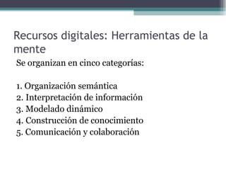 Recursos digitales: Herramientas de la
mente
Se organizan en cinco categorías:

1. Organización semántica
2. Interpretación de información
3. Modelado dinámico
4. Construcción de conocimiento
5. Comunicación y colaboración
 