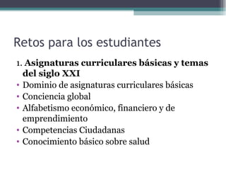 Retos para los estudiantes
1. Asignaturas curriculares básicas y temas
  del siglo XXI
• Dominio de asignaturas curriculares básicas
• Conciencia global
• Alfabetismo económico, financiero y de
  emprendimiento
• Competencias Ciudadanas
• Conocimiento básico sobre salud
 