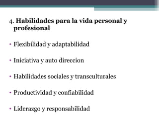 4. Habilidades para la vida personal y
  profesional

• Flexibilidad y adaptabilidad

• Iniciativa y auto direccion

• Habilidades sociales y transculturales

• Productividad y confiabilidad

• Liderazgo y responsabilidad
 