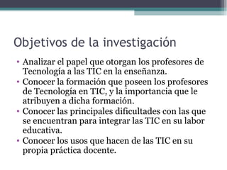 Objetivos de la investigación
• Analizar el papel que otorgan los profesores de
  Tecnología a las TIC en la enseñanza.
• Conocer la formación que poseen los profesores
  de Tecnología en TIC, y la importancia que le
  atribuyen a dicha formación.
• Conocer las principales dificultades con las que
  se encuentran para integrar las TIC en su labor
  educativa.
• Conocer los usos que hacen de las TIC en su
  propia práctica docente.
 