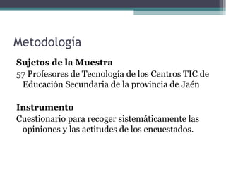 Metodología
Sujetos de la Muestra
57 Profesores de Tecnología de los Centros TIC de
 Educación Secundaria de la provincia de Jaén

Instrumento
Cuestionario para recoger sistemáticamente las
 opiniones y las actitudes de los encuestados.
 