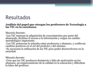 Resultados
Análisis del papel que otorgan los profesores de Tecnología a
las TIC en la enseñanza

Mayoría docente:
•Las TIC mejoran la adquisición de conocimientos por parte del
alumnado, facilitan el acceso a la información y exigen un cambio
metodológico importante.
•Las TIC potencian la relación entre profesores y alumnos, y conllevan
cambios positivos en el rol del profesor y del alumno.
•Es necesaria la utilización de las TIC para poder desenvolverse en la
sociedad.

Minoría docente
•Cree que las TIC producen desinterés y falta de motivación en los
alumnos, un empeoramiento de la calidad en la educación y dificultan
la labor del profesor.
 