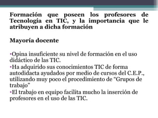Formación que poseen los profesores de
Tecnología en TIC, y la importancia que le
atribuyen a dicha formación

Mayoría docente

•Opina insuficiente su nivel de formación en el uso
didáctico de las TIC.
•Ha adquirido sus conocimientos TIC de forma
autodidacta ayudados por medio de cursos del C.E.P.,
utilizando muy poco el procedimiento de “Grupos de
trabajo”
•El trabajo en equipo facilita mucho la inserción de
profesores en el uso de las TIC.
 