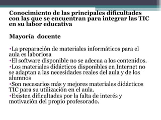 Conocimiento de las principales dificultades
con las que se encuentran para integrar las TIC
en su labor educativa

Mayoría docente

•La preparación de materiales informáticos para el
aula es laboriosa
•El software disponible no se adecua a los contenidos.
•Los materiales didácticos disponibles en Internet no
se adaptan a las necesidades reales del aula y de los
alumnos
•Son necesarios más y mejores materiales didácticos
TIC para su utilización en el aula.
•Existen dificultades por la falta de interés y
motivación del propio profesorado.
 