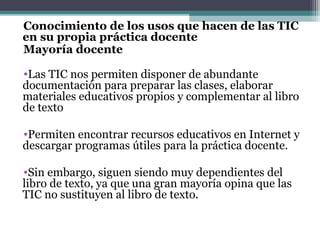 Conocimiento de los usos que hacen de las TIC
en su propia práctica docente
Mayoría docente

•Las TIC nos permiten disponer de abundante
documentación para preparar las clases, elaborar
materiales educativos propios y complementar al libro
de texto

•Permiten encontrar recursos educativos en Internet y
descargar programas útiles para la práctica docente.

•Sin embargo, siguen siendo muy dependientes del
libro de texto, ya que una gran mayoría opina que las
TIC no sustituyen al libro de texto.
 