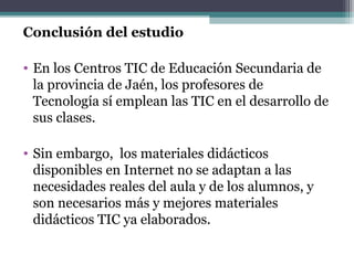 Conclusión del estudio

• En los Centros TIC de Educación Secundaria de
  la provincia de Jaén, los profesores de
  Tecnología sí emplean las TIC en el desarrollo de
  sus clases.

• Sin embargo, los materiales didácticos
  disponibles en Internet no se adaptan a las
  necesidades reales del aula y de los alumnos, y
  son necesarios más y mejores materiales
  didácticos TIC ya elaborados.
 
