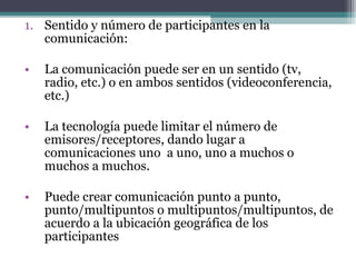 1. Sentido y número de participantes en la
   comunicación:

•   La comunicación puede ser en un sentido (tv,
    radio, etc.) o en ambos sentidos (videoconferencia,
    etc.)

•   La tecnología puede limitar el número de
    emisores/receptores, dando lugar a
    comunicaciones uno a uno, uno a muchos o
    muchos a muchos.

•   Puede crear comunicación punto a punto,
    punto/multipuntos o multipuntos/multipuntos, de
    acuerdo a la ubicación geográfica de los
    participantes
 