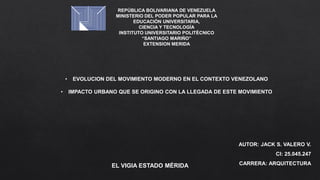 REPÚBLICA BOLIVARIANA DE VENEZUELA
MINISTERIO DEL PODER POPULAR PARA LA
EDUCACIÓN UNIVERSITARIA,
CIENCIA Y TECNOLOGÍA
INSTITUTO UNIVERSITARIO POLITÉCNICO
“SANTIAGO MARIÑO”
EXTENSION MERIDA
AUTOR: JACK S. VALERO V.
CI: 25.045.247
CARRERA: ARQUITECTURA
EL VIGIA ESTADO MÉRIDA
• EVOLUCION DEL MOVIMIENTO MODERNO EN EL CONTEXTO VENEZOLANO
• IMPACTO URBANO QUE SE ORIGINO CON LA LLEGADA DE ESTE MOVIMIENTO
 