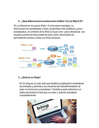 2. ¿Qué diferenciaencuentra entre la Web 1.0 y la Web 2.0?
R/ La diferencia es que la Web 1.0 sirve para investigar, su
información es centralizada y tiene contenidos más estáticos y poco
actualizados, al contrario de la Web 2.0 que sirve para interactuar, los
usuarios podemos hacer parte de esta, tiene información en
permanente cambio y sitios con fines diversos.
3. ¿Qué es un blog?
R/ Un blog es un sitio web que facilita la publicación instantánea
de entradas y permite a sus lectores dar retroalimentación al
autor en forma de comentarios.También puede referirse a un
diario personal en línea que su autor y autores actualizan
constantemente
 