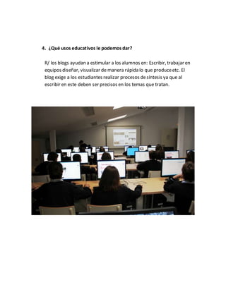 4. ¿Qué usos educativos le podemos dar?
R/ los blogs ayudan a estimular a los alumnos en: Escribir, trabajar en
equipos diseñar, visualizar de manera rápida lo que produceetc. El
blog exige a los estudiantes realizar procesos desíntesis ya que al
escribir en este deben ser precisos en los temas que tratan.
 