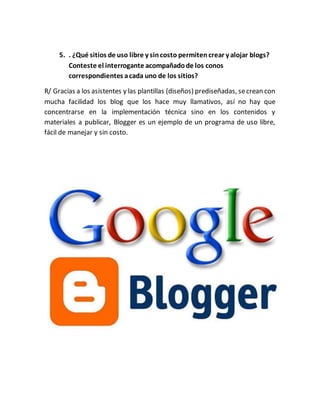 5. . ¿Qué sitios de uso libre y sincosto permitencrear y alojar blogs?
Conteste el interrogante acompañadode los conos
correspondientes acada uno de los sitios?
R/ Gracias a los asistentes y las plantillas (diseños) prediseñadas, secrean con
mucha facilidad los blog que los hace muy llamativos, así no hay que
concentrarse en la implementación técnica sino en los contenidos y
materiales a publicar, Blogger es un ejemplo de un programa de uso libre,
fácil de manejar y sin costo.
 