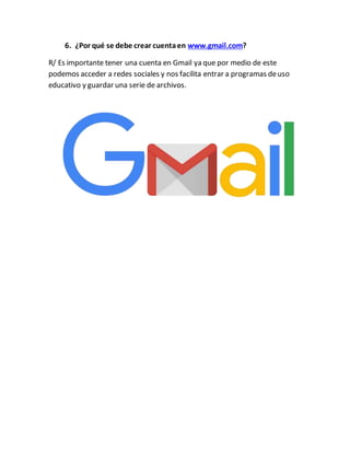 6. ¿Por qué se debe crear cuentaen www.gmail.com?
R/ Es importante tener una cuenta en Gmail ya que por medio de este
podemos acceder a redes sociales y nos facilita entrar a programas deuso
educativo y guardar una serie de archivos.
 