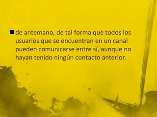 de antemano, de tal forma que todos los
usuarios que se encuentran en un canal
pueden comunicarse entre sí, aunque no
hayan tenido ningún contacto anterior.