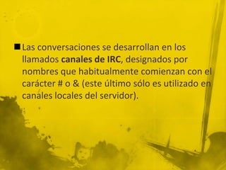 Las conversaciones se desarrollan en los
llamados canales de IRC, designados por
nombres que habitualmente comienzan con el
carácter # o & (este último sólo es utilizado en
canales locales del servidor).