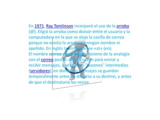 En 1971, Ray Tomlinson incorporó el uso de la arroba
(@). Eligió la arroba como divisor entre el usuario y la
computadora en la que se aloja la casilla de correo
porque no existía la arroba en ningún nombre ni
apellido. En inglés la arroba se lee «at» (en).
El nombre correo electrónico proviene de la analogía
con el correo postal: ambos sirven para enviar y
recibir mensajes, y se utilizan "buzones" intermedios
(servidores), en donde los mensajes se guardan
temporalmente antes de dirigirse a su destino, y antes
de que el destinatario los revise.
 