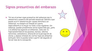 Signos presuntivos del embarazo
 Tal vez el primer signo presuntivo del embarazo sea la
amenorrea o ausencia del período menstrual. Debido a que
puede ocurrir amenorrea por causas distintas a un
embarazo, no siempre es tomada en cuenta,
especialmente si la mujer no tiene ciclos regulares. Sin
embargo, pueden presentarse varios signos más que, junto
a la amenorrea sugieren un embarazo, como son: la
hipersensibilidad en los pezones, mareos, vómitos
matutinos, somnolencia, alteración en la percepción de
olores, y deseos intensos de ciertos tipos de alimentos
(antojos). Esto lo puedes notar a partir del segundo al
tercer mes de la concepción.
 