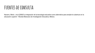 fuentesdeconsulta
Navarro, María , et al (2006)”La integración de la tecnología educativa como alternativa para ampliar la cobertura en la
educación superior”. Revista Mexicana de Investigación Educativa, México.
 