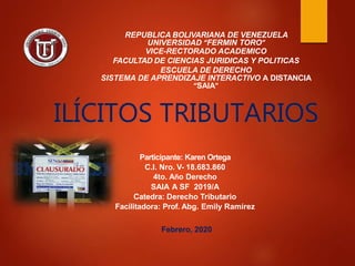 REPUBLICA BOLIVARIANA DE VENEZUELA
UNIVERSIDAD “FERMIN TORO”
VICE-RECTORADO ACADEMICO
FACULTAD DE CIENCIAS JURIDICAS Y POLITICAS
ESCUELA DE DERECHO
SISTEMA DE APRENDIZAJE INTERACTIVO A DISTANCIA
“SAIA”
Participante: Karen Ortega
C.I. Nro. V- 18.683.860
4to. Año Derecho
SAIA A SF 2019/A
Catedra: Derecho Tributario
Facilitadora: Prof. Abg. Emily Ramírez
Febrero, 2020
ILÍCITOS TRIBUTARIOS
 