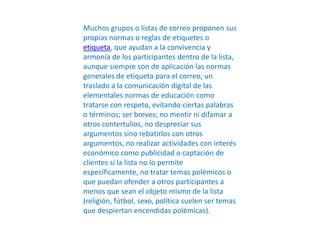 Muchos grupos o listas de correo proponen sus
propias normas o reglas de etiquetes o
etiqueta, que ayudan a la convivencia y
armonía de los participantes dentro de la lista,
aunque siempre son de aplicación las normas
generales de etiqueta para el correo, un
traslado a la comunicación digital de las
elementales normas de educación como
tratarse con respeto, evitando ciertas palabras
o términos; ser breves; no mentir ni difamar a
otros contertulios, no despreciar sus
argumentos sino rebatirlos con otros
argumentos, no realizar actividades con interés
económico como publicidad o captación de
clientes si la lista no lo permite
específicamente, no tratar temas polémicos o
que puedan ofender a otros participantes a
menos que sean el objeto mismo de la lista
(religión, fútbol, sexo, política suelen ser temas
que despiertan encendidas polémicas).
 