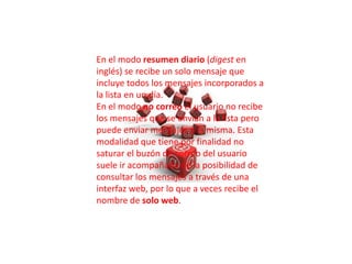 En el modo resumen diario (digest en
inglés) se recibe un solo mensaje que
incluye todos los mensajes incorporados a
la lista en un día.
En el modo no correo el usuario no recibe
los mensajes que se envían a la lista pero
puede enviar mensajes a la misma. Esta
modalidad que tiene por finalidad no
saturar el buzón de correo del usuario
suele ir acompañada de la posibilidad de
consultar los mensajes a través de una
interfaz web, por lo que a veces recibe el
nombre de solo web.
 