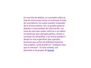 En una lista de debate, un suscriptor utiliza la
lista de correo para enviar un mensaje al resto
de suscriptores, los cuales pueden responder
de la misma manera. Así, se pueden generar
debates e intercambios de información. Las
listas de este tipo suelen referirse a un tópico
en particular (por ejemplo política, chistes o
animales de compañía), y los temas pueden ir
desde los más específicos (por ejemplo,
personas que sufren de diabetes) hasta los
más amplios, como puede ser "cualquier cosa
que te interese". En este sentido, son
parecidas a los grupos de Usenet
 