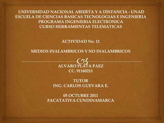  UNIVERSIDAD NACIONAL ABIERTA Y A DISTANCIA - UNAD ESCUELA DE CIENCIAS BASICAS TECNOLOGIAS E INGENIERIA PROGRAMA INGENIERIA ELECTRONICA CURSO HERRAMIENTAS TELEMATICAS ACTIVIDAD No. 11 MEDIOS INALAMBRICOS Y NO INALAMBRICOS ALVARO PLATA PAEZ CC. 91160211 TUTOR ING. CARLOS GUEVARA E. 05 OCTUBRE 2011 FACATATIVA CUNDINAMARCA 