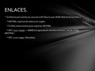 ENLACES.
* kmhtConvert (utility to convert mht files to war (KDE Web Archive) files.)
 * MHTML explicación básica en ingles
 * Firefox extensiones para soportar MHTML
  * RFC 2557 (1999) — MIME Encapsulación de Documentos, desde HTML
(MHTML)
 * RFC 2110 (1997, Obsoleta)
 