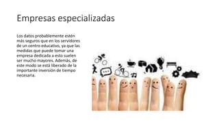 Empresas especializadas
Los datos probablemente estén
más seguros que en los servidores
de un centro educativo, ya que las
medidas que puede tomar una
empresa dedicada a esto suelen
ser mucho mayores. Además, de
este modo se está liberado de la
importante inversión de tiempo
necesaria.
 