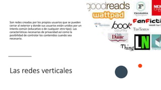 Las redes verticales
Son redes creadas por los propios usuarios que se pueden
cerrar al exterior y donde sus usuarios están unidos por un
interés común (educativo o de cualquier otro tipo). Las
características necesarias de privacidad así como la
posibilidad de controlar los contenidos cuando sea
necesario.
 