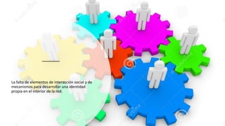La falta de elementos de interacción social y de
mecanismos para desarrollar una identidad
propia en el interior de la red.
 