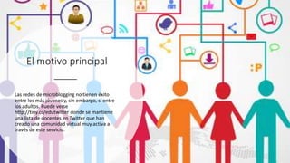 El motivo principal
Las redes de microblogging no tienen éxito
entre los más jóvenes y, sin embargo, sí entre
los adultos. Puede verse
http://tiny.cc/edutwitter donde se mantiene
una lista de docentes en Twitter que han
creado una comunidad virtual muy activa a
través de este servicio.
 