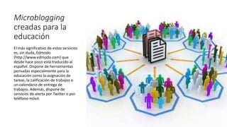 Microblogging
creadas para la
educación
El más significativo de estos servicios
es, sin duda, Edmodo
(http://www.edmodo.com) que
desde hace poco está traducido al
español. Dispone de herramientas
pensadas especialmente para la
educación como la asignación de
tareas, la calificación de trabajos o
un calendario de entrega de
trabajos. Además, dispone de
servicios de alerta por Twitter o por
teléfono móvil.
 