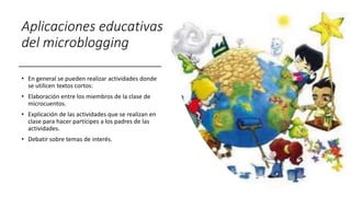 Aplicaciones educativas
del microblogging
• En general se pueden realizar actividades donde
se utilicen textos cortos:
• Elaboración entre los miembros de la clase de
microcuentos.
• Explicación de las actividades que se realizan en
clase para hacer partícipes a los padres de las
actividades.
• Debatir sobre temas de interés.
 