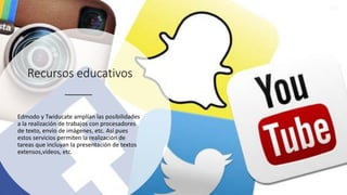 Recursos educativos
Edmodo y Twiducate amplían las posibilidades
a la realización de trabajos con procesadores
de texto, envío de imágenes, etc. Así pues
estos servicios permiten la realización de
tareas que incluyan la presentación de textos
extensos,vídeos, etc.
 
