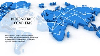 REDES SOCIALES
COMPLETAS
Permiten una mayor comunicación e
interacción entre sus miembros, además se
pueden compartir todo tipo de objetos
digitales además del texto.
 