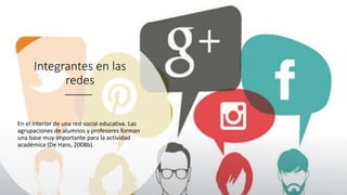 Integrantes en las
redes
En el interior de una red social educativa. Las
agrupaciones de alumnos y profesores forman
una base muy importante para la actividad
académica (De Haro, 2008b).
 
