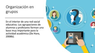 Organización en
grupos
En el interior de una red social
educativa. Las agrupaciones de
alumnos y profesores forman una
base muy importante para la
actividad académica (De Haro,
2008b).
 