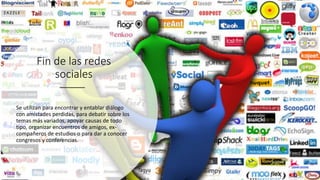 Fin de las redes
sociales
Se utilizan para encontrar y entablar diálogo
con amistades perdidas, para debatir sobre los
temas más variados, apoyar causas de todo
tipo, organizar encuentros de amigos, ex-
compañeros de estudios o para dar a conocer
congresos y conferencias.
 