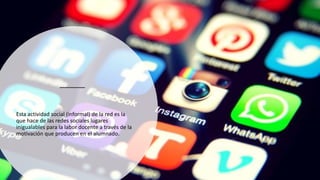 Esta actividad social (informal) de la red es la
que hace de las redes sociales lugares
inigualables para la labor docente a través de la
motivación que producen en el alumnado.
 