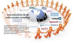 Usos educativos de las
redes sociales completas
La plasticidad de las redes hace que sus
aplicaciones sean tantas como docentes las
utilicen. Existen muchas formas de usar las
redes sociales en educación y aquí
mostraremos únicamente algunas de las más
generales y habituales.
 